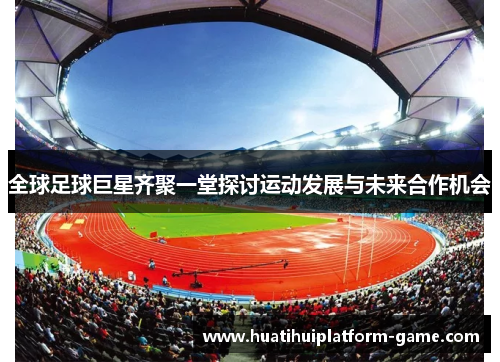 全球足球巨星齐聚一堂探讨运动发展与未来合作机会