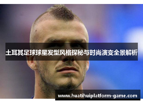 土耳其足球球星发型风格探秘与时尚演变全景解析