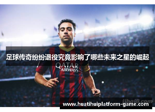 足球传奇纷纷退役究竟影响了哪些未来之星的崛起