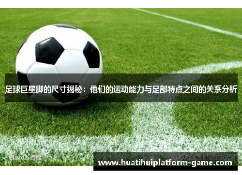 足球巨星脚的尺寸揭秘：他们的运动能力与足部特点之间的关系分析