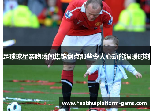 足球球星亲吻瞬间集锦盘点那些令人心动的温暖时刻