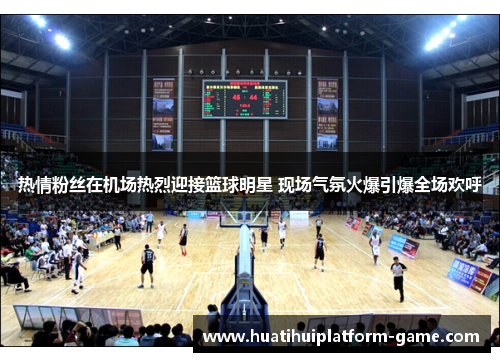 热情粉丝在机场热烈迎接篮球明星 现场气氛火爆引爆全场欢呼